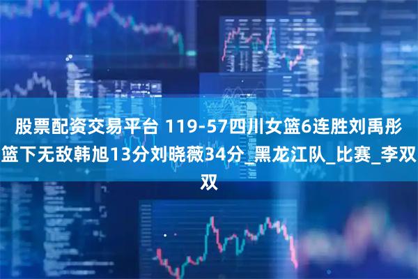 股票配资交易平台 119-57四川女篮6连胜刘禹彤篮下无敌韩旭13分刘晓薇34分_黑龙江队_比赛_李双