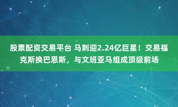 股票配资交易平台 马刺迎2.24亿巨星！交易福克斯换巴恩斯，与文班亚马组成顶级前场