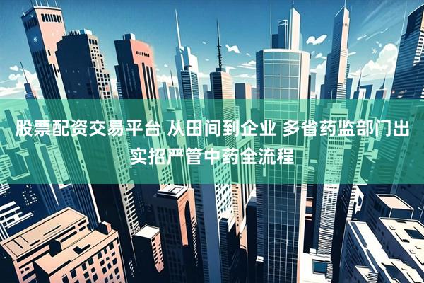 股票配资交易平台 从田间到企业 多省药监部门出实招严管中药全流程