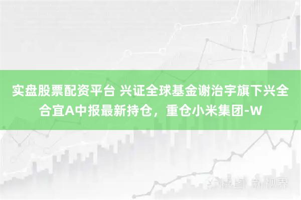 实盘股票配资平台 兴证全球基金谢治宇旗下兴全合宜A中报最新持仓，重仓小米集团-W