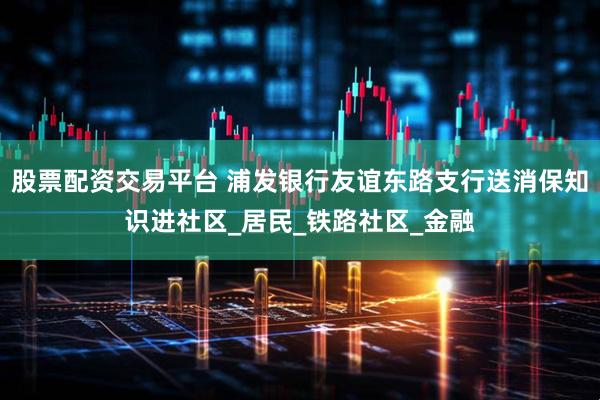 股票配资交易平台 浦发银行友谊东路支行送消保知识进社区_居民_铁路社区_金融