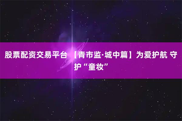 股票配资交易平台 【青市监·城中篇】为爱护航 守护“童妆”