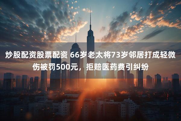 炒股配资股票配资 66岁老太将73岁邻居打成轻微伤被罚500元，拒赔医药费引纠纷