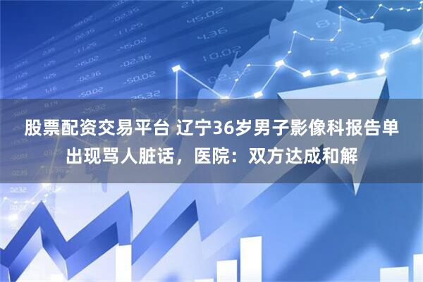股票配资交易平台 辽宁36岁男子影像科报告单出现骂人脏话，医院：双方达成和解