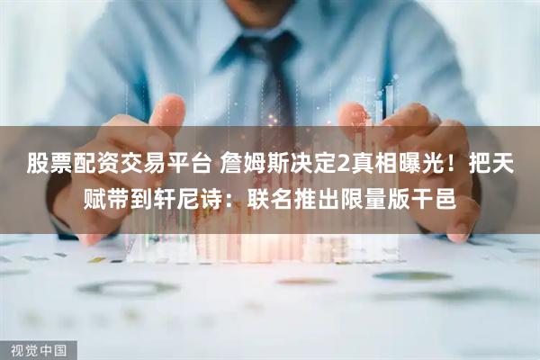 股票配资交易平台 詹姆斯决定2真相曝光！把天赋带到轩尼诗：联名推出限量版干邑