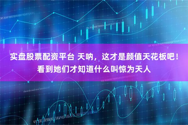 实盘股票配资平台 天呐，这才是颜值天花板吧！看到她们才知道什么叫惊为天人