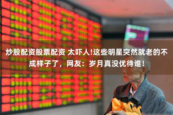 炒股配资股票配资 太吓人!这些明星突然就老的不成样子了，网友：岁月真没优待谁！