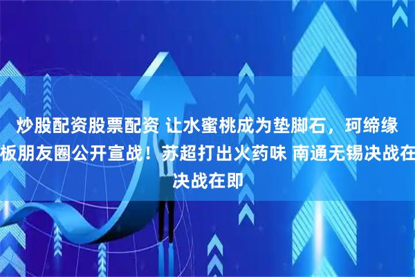 炒股配资股票配资 让水蜜桃成为垫脚石，珂缔缘老板朋友圈公开宣战！苏超打出火药味 南通无锡决战在即
