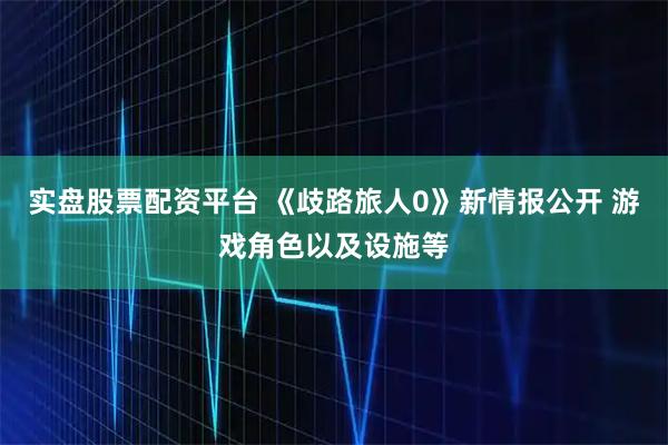 实盘股票配资平台 《歧路旅人0》新情报公开 游戏角色以及设施等