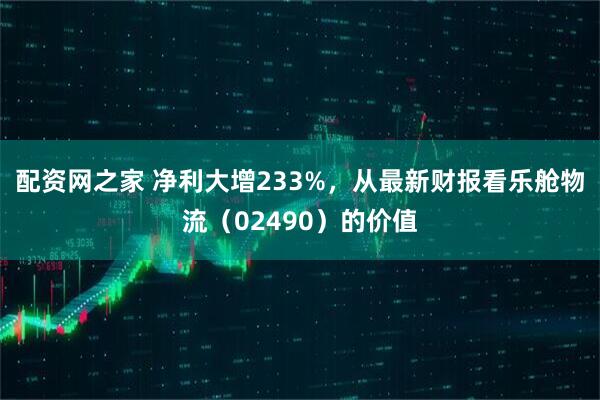 配资网之家 净利大增233%，从最新财报看乐舱物流（02490）的价值