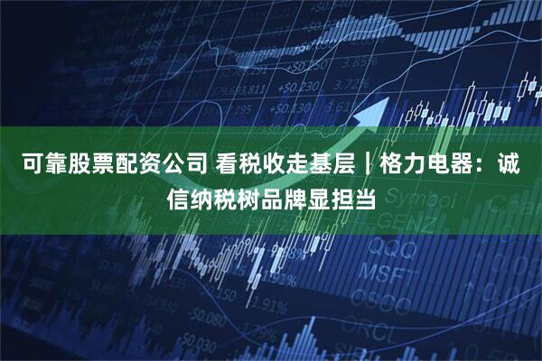 可靠股票配资公司 看税收走基层｜格力电器：诚信纳税树品牌显担当