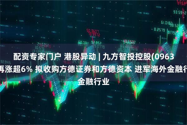配资专家门户 港股异动 | 九方智投控股(09636)再涨超6% 拟收购方德证券和方德资本 进军海外金融行业