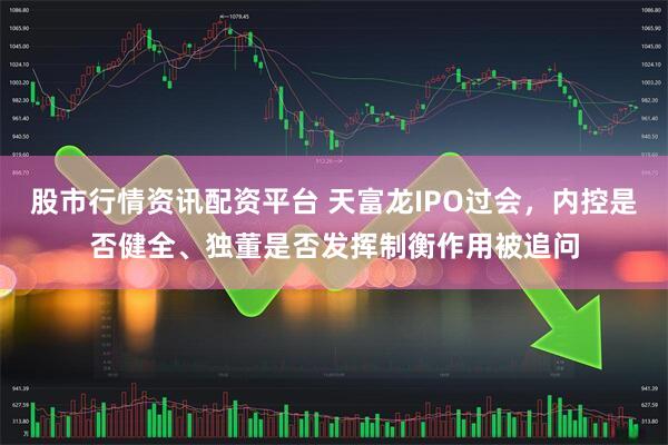 股市行情资讯配资平台 天富龙IPO过会，内控是否健全、独董是否发挥制衡作用被追问