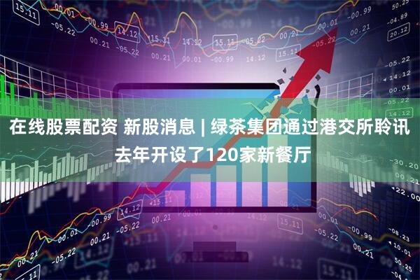 在线股票配资 新股消息 | 绿茶集团通过港交所聆讯 去年开设了120家新餐厅