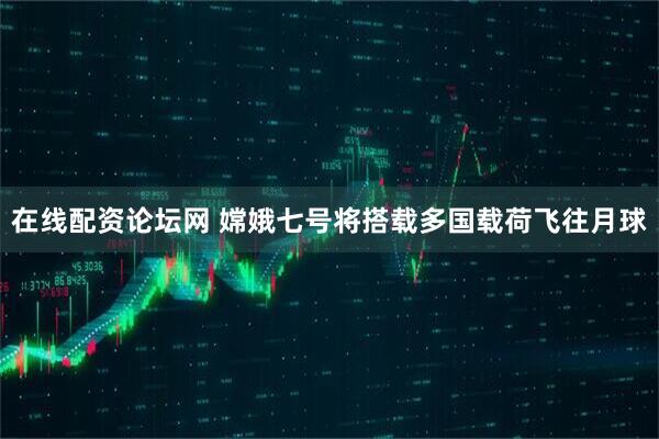 在线配资论坛网 嫦娥七号将搭载多国载荷飞往月球