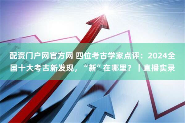 配资门户网官方网 四位考古学家点评：2024全国十大考古新发现，“新”在哪里？｜直播实录