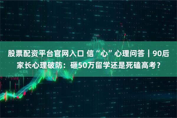 股票配资平台官网入口 信“心”心理问答｜90后家长心理破防：砸50万留学还是死磕高考？