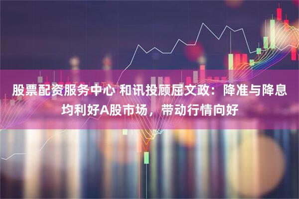股票配资服务中心 和讯投顾屈文政：降准与降息均利好A股市场，带动行情向好