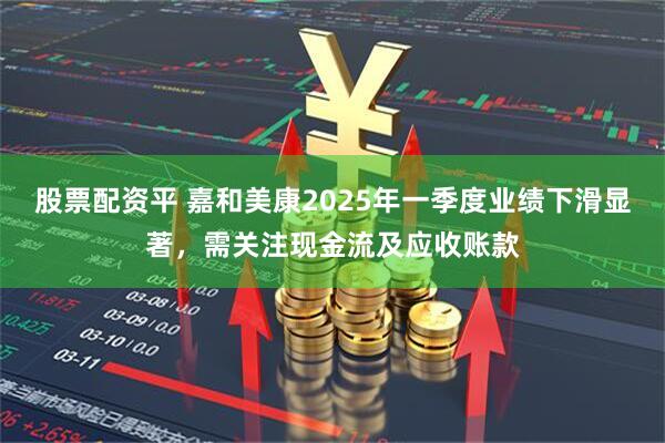 股票配资平 嘉和美康2025年一季度业绩下滑显著，需关注现金流及应收账款