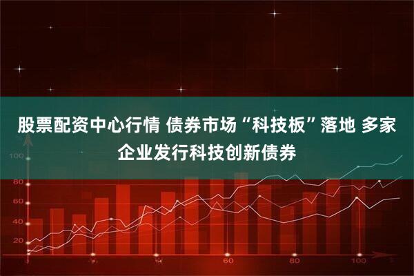 股票配资中心行情 债券市场“科技板”落地 多家企业发行科技创新债券
