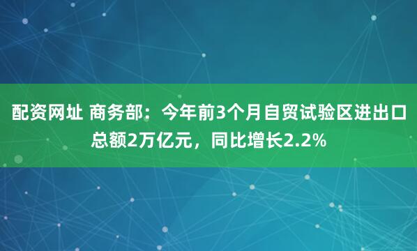 配资网址 商务部：今年前3个月自贸试验区进出口总额2万亿元，同比增长2.2%