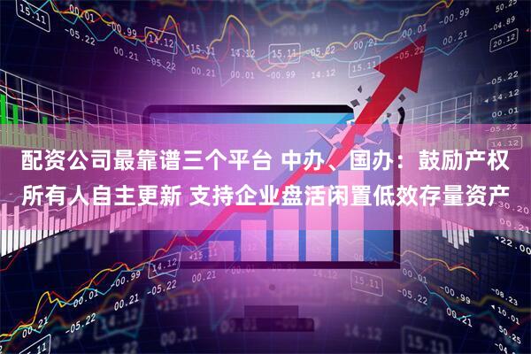 配资公司最靠谱三个平台 中办、国办：鼓励产权所有人自主更新 支持企业盘活闲置低效存量资产