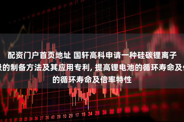 配资门户首页地址 国轩高科申请一种硅碳锂离子电池负极的制备方法及其应用专利, 提高锂电池的循环寿命及倍率特性
