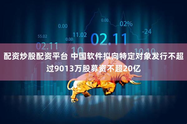 配资炒股配资平台 中国软件拟向特定对象发行不超过9013万股募资不超20亿