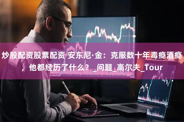 炒股配资股票配资 安东尼·金：克服数十年毒瘾酒瘾，他都经历了什么？_问题_高尔夫_Tour
