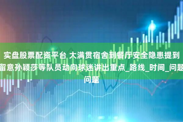 实盘股票配资平台 大满贯宿舍到餐厅安全隐患提到留意孙颖莎等队员动向球迷讲出重点_路线_时间_问题