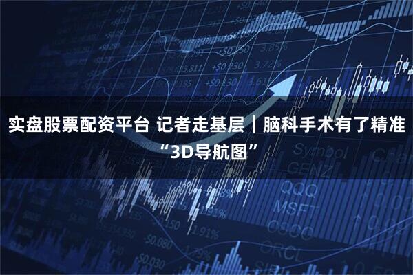 实盘股票配资平台 记者走基层｜脑科手术有了精准“3D导航图”