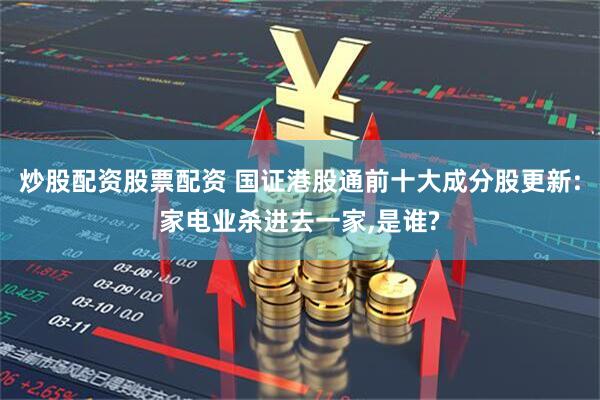 炒股配资股票配资 国证港股通前十大成分股更新:家电业杀进去一家,是谁?