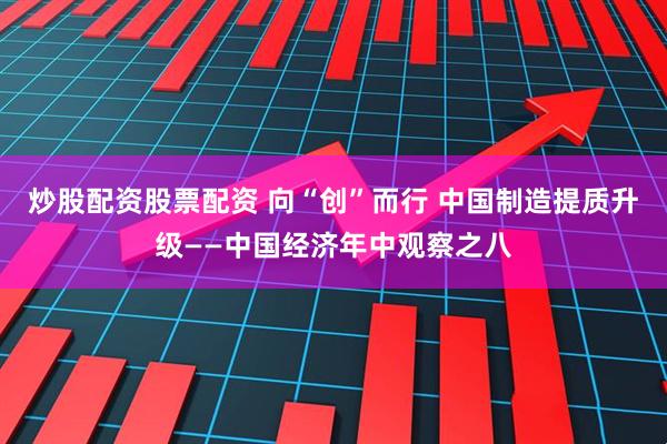 炒股配资股票配资 向“创”而行 中国制造提质升级——中国经济年中观察之八