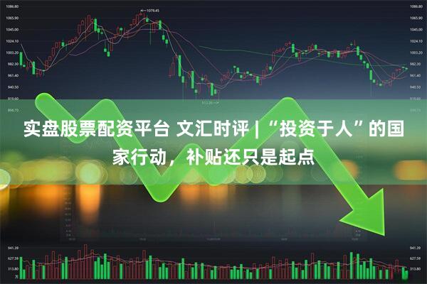 实盘股票配资平台 文汇时评 | “投资于人”的国家行动，补贴还只是起点