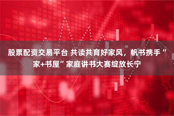 股票配资交易平台 共读共育好家风，帆书携手“家+书屋”家庭讲书大赛绽放长宁