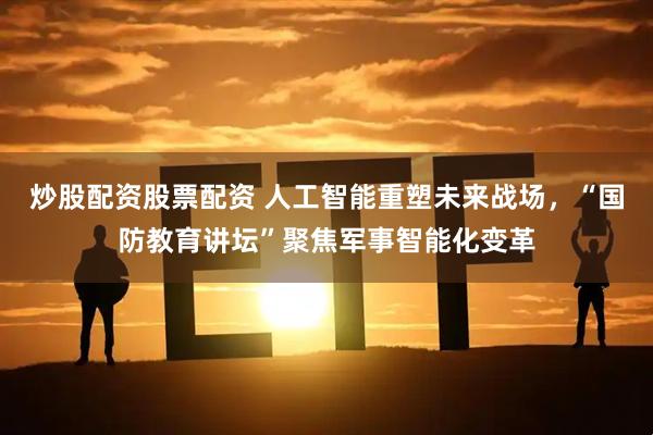 炒股配资股票配资 人工智能重塑未来战场，“国防教育讲坛”聚焦军事智能化变革