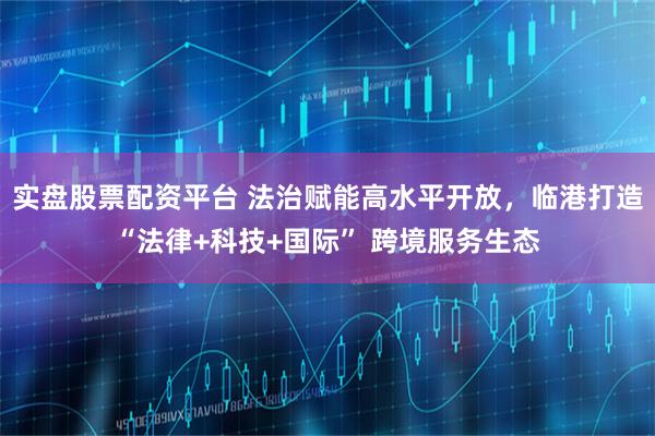 实盘股票配资平台 法治赋能高水平开放，临港打造“法律+科技+国际” 跨境服务生态