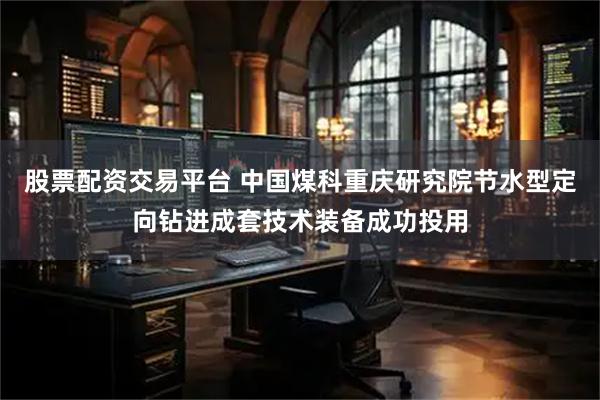股票配资交易平台 中国煤科重庆研究院节水型定向钻进成套技术装备成功投用