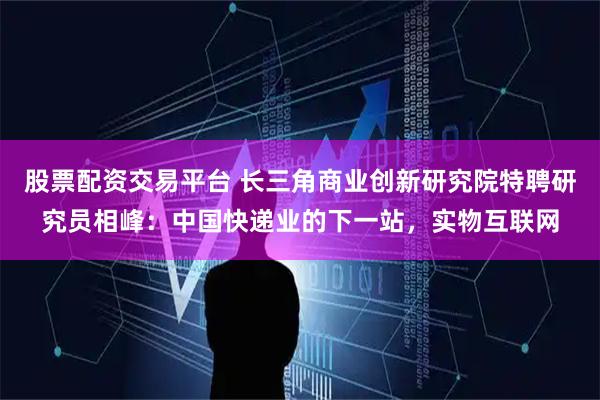 股票配资交易平台 长三角商业创新研究院特聘研究员相峰：中国快递业的下一站，实物互联网