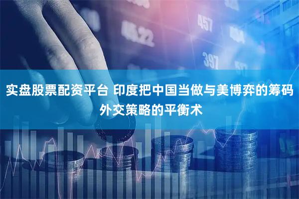 实盘股票配资平台 印度把中国当做与美博弈的筹码 外交策略的平衡术