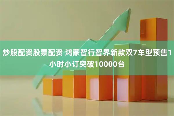 炒股配资股票配资 鸿蒙智行智界新款双7车型预售1小时小订突破10000台