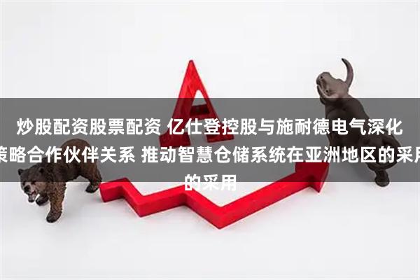 炒股配资股票配资 亿仕登控股与施耐德电气深化策略合作伙伴关系 推动智慧仓储系统在亚洲地区的采用