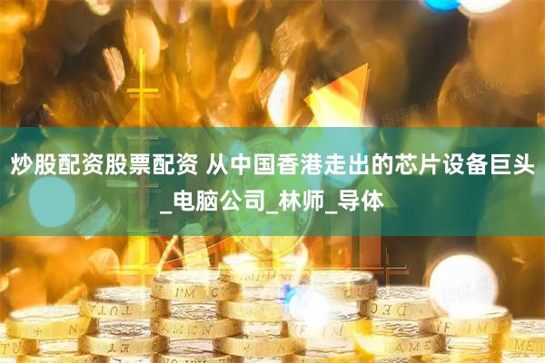 炒股配资股票配资 从中国香港走出的芯片设备巨头_电脑公司_林师_导体