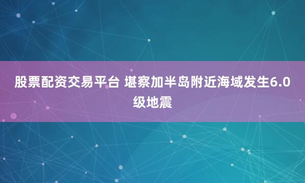 股票配资交易平台 堪察加半岛附近海域发生6.0级地震