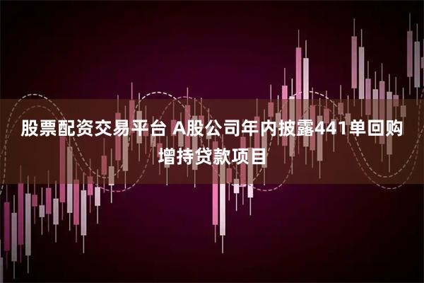 股票配资交易平台 A股公司年内披露441单回购增持贷款项目