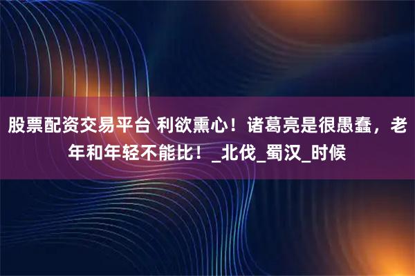 股票配资交易平台 利欲熏心！诸葛亮是很愚蠢，老年和年轻不能比！_北伐_蜀汉_时候