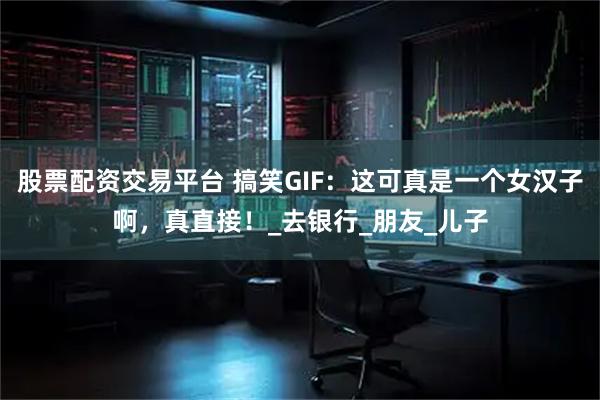 股票配资交易平台 搞笑GIF：这可真是一个女汉子啊，真直接！_去银行_朋友_儿子
