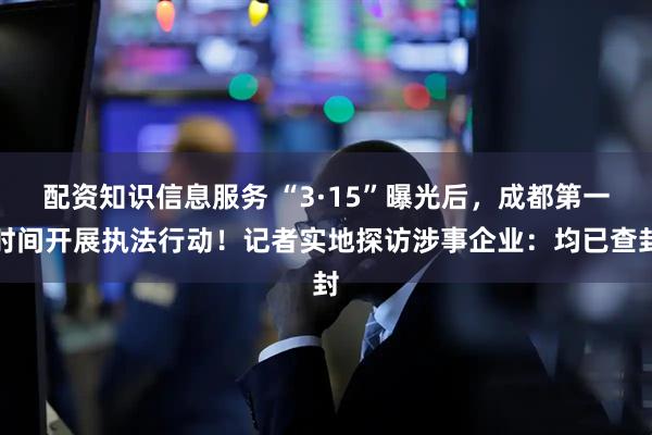 配资知识信息服务 “3·15”曝光后，成都第一时间开展执法行动！记者实地探访涉事企业：均已查封