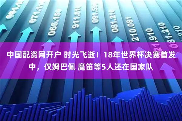 中国配资网开户 时光飞逝！18年世界杯决赛首发中，仅姆巴佩 魔笛等5人还在国家队