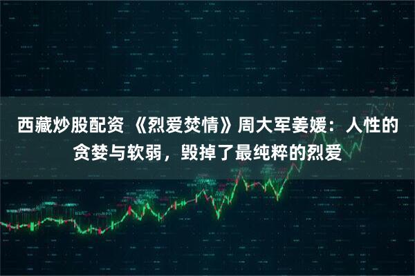西藏炒股配资 《烈爱焚情》周大军姜媛：人性的贪婪与软弱，毁掉了最纯粹的烈爱